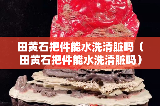 田黃石把件能水洗清臟嗎（田黃石把件能水洗清臟嗎）