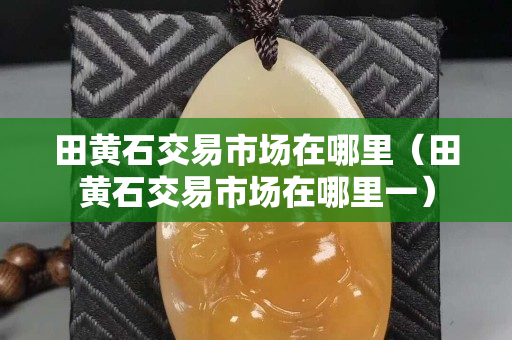田黃石交易市場在哪里（田黃石交易市場在哪里一）