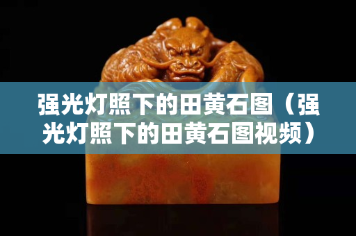 強光燈照下的田黃石圖（強光燈照下的田黃石圖視頻）