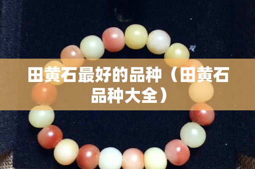 田黃石最好的品種（田黃石品種大全）