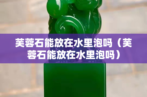 芙蓉石能放在水里泡嗎（芙蓉石能放在水里泡嗎）