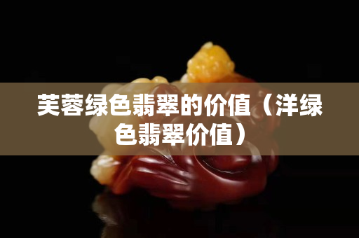 芙蓉綠色翡翠的價值（洋綠色翡翠價值）