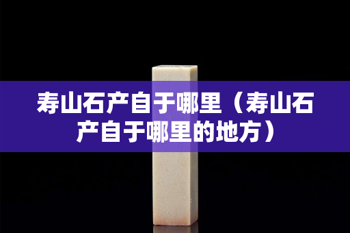 壽山石產自于哪里（壽山石產自于哪里的地方）