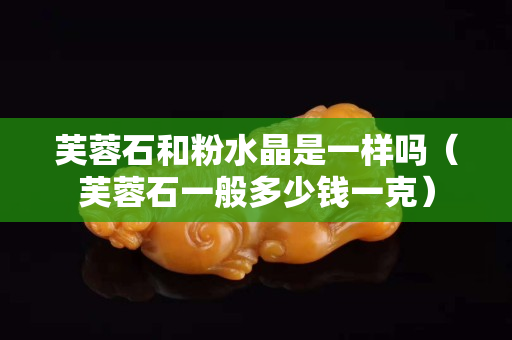 芙蓉石和粉水晶是一樣嗎（芙蓉石一般多少錢一克）