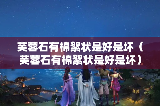 芙蓉石有棉絮狀是好是壞（芙蓉石有棉絮狀是好是壞）