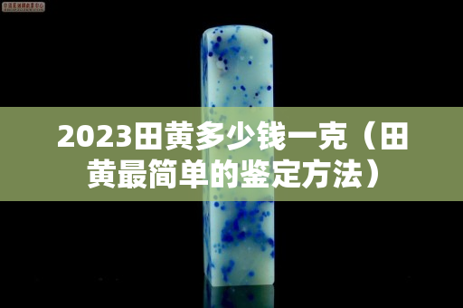 2023田黃多少錢一克(田黃最簡單的鑒定方法) 2023田黃多少錢一克(田黃最簡單的鑒定方法)