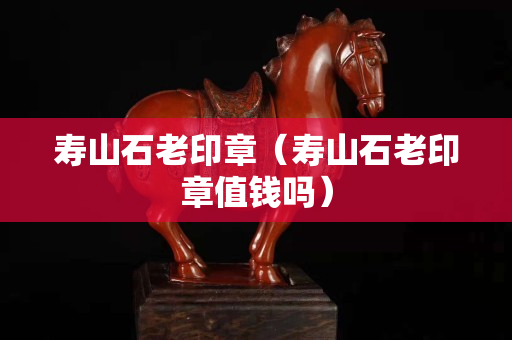 壽山石老印章（壽山石老印章值錢嗎）