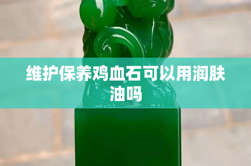 維護保養(yǎng)雞血石可以用潤膚油嗎