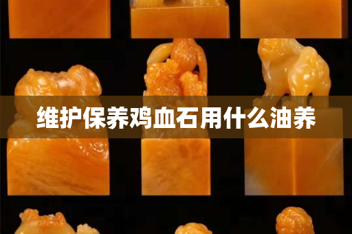 維護保養(yǎng)雞血石用什么油養(yǎng)