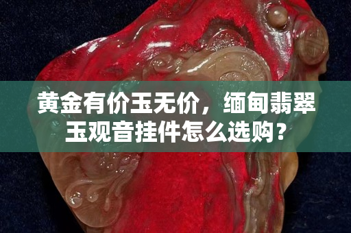 黃金有價玉無價，緬甸翡翠玉觀音掛件怎么選購？