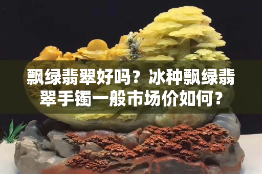 飄綠翡翠好嗎？冰種飄綠翡翠手鐲一般市場價如何？
