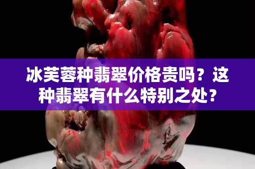 冰芙蓉種翡翠價格貴嗎？這種翡翠有什么特別之處？