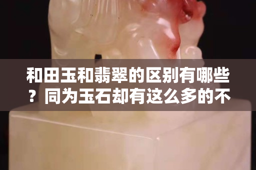 和田玉和翡翠的區(qū)別有哪些？同為玉石卻有這么多的不同