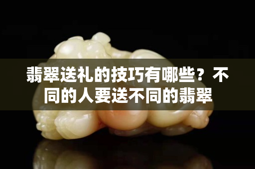 翡翠送禮的技巧有哪些？不同的人要送不同的翡翠