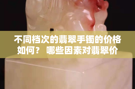 不同檔次的翡翠手鐲的價(jià)格如何？ 哪些因素對(duì)翡翠價(jià)格起重要作用