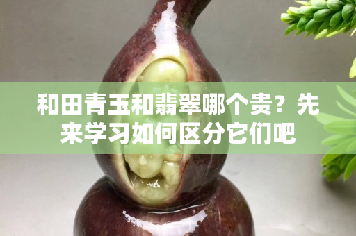和田青玉和翡翠哪個(gè)貴？先來學(xué)習(xí)如何區(qū)分它們吧