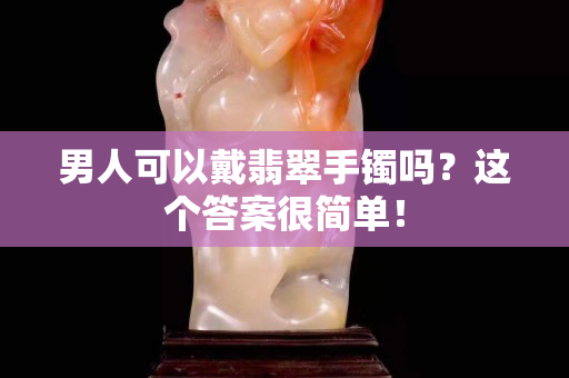 男人可以戴翡翠手鐲嗎？這個答案很簡單！