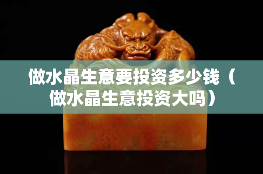 做水晶生意要投資多少錢（做水晶生意投資大嗎）