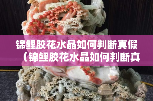 錦鯉膠花水晶如何判斷真假（錦鯉膠花水晶如何判斷真假）