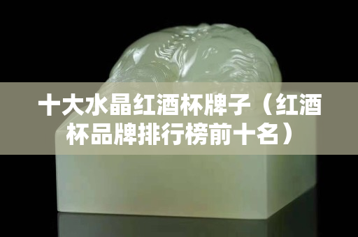 十大水晶紅酒杯牌子（紅酒杯品牌排行榜前十名）