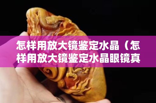 怎樣用放大鏡鑒定水晶（怎樣用放大鏡鑒定水晶眼鏡真假）