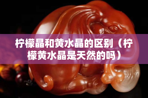 檸檬晶和黃水晶的區(qū)別（檸檬黃水晶是天然的嗎）