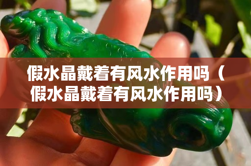 假水晶戴著有風(fēng)水作用嗎（假水晶戴著有風(fēng)水作用嗎）