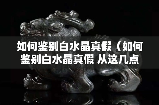 如何鑒別白水晶真假（如何鑒別白水晶真假 從這幾點(diǎn)來看）