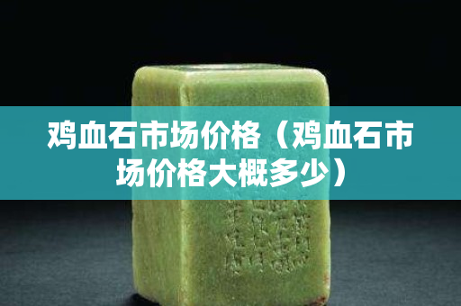 雞血石市場價格（雞血石市場價格大概多少）