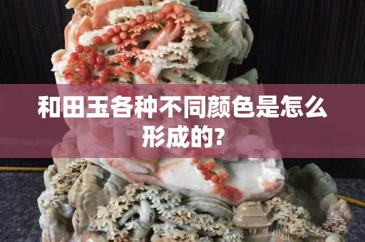 和田玉各種不同顏色是怎么形成的? 和田玉各種不同顏色是怎么形成的?