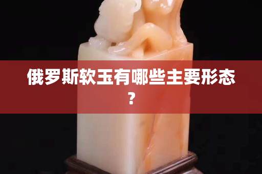 俄羅斯軟玉有哪些主要形態(tài)?