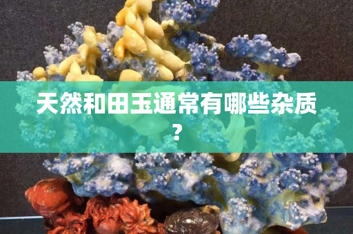 天然和田玉通常有哪些雜質?