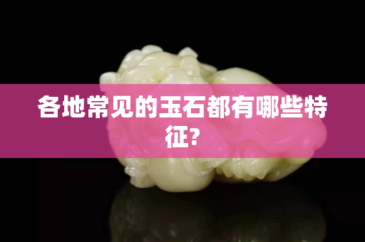 各地常見的玉石都有哪些特征?