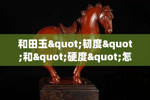 和田玉"韌度"和"硬度"怎么區(qū)別？