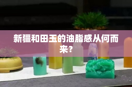 新疆和田玉的油脂感從何而來？
