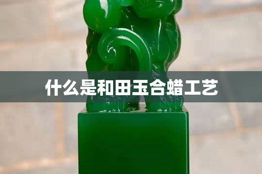 什么是和田玉合蠟工藝 什么是和田玉合蠟工藝
