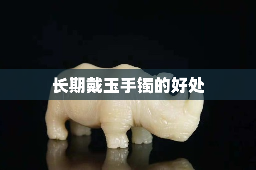 長期戴玉手鐲的好處 長期戴玉手鐲的好處