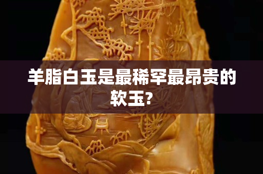 羊脂白玉是最稀罕最昂貴的軟玉?