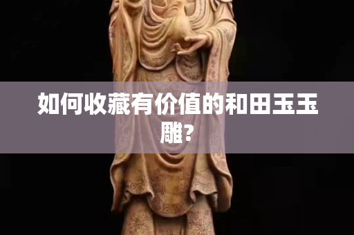 如何收藏有價值的和田玉玉雕? 如何收藏有價值的和田玉玉雕?