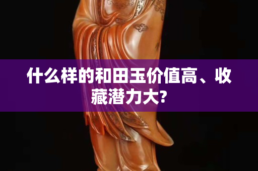 什么樣的和田玉價值高、收藏潛力大? 什么樣的和田玉價值高、收藏潛力大?