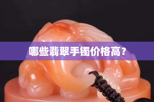 哪些翡翠手鐲價(jià)格高? 哪些翡翠手鐲價(jià)格高?