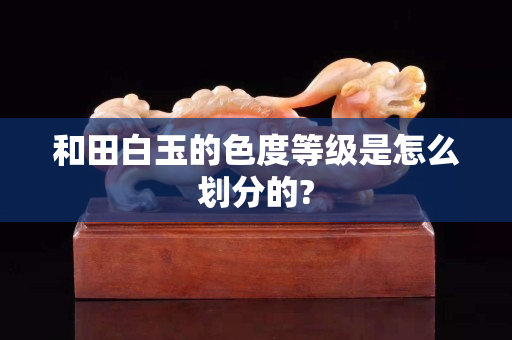 和田白玉的色度等級是怎么劃分的?