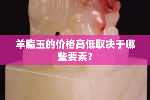 羊脂玉的價格高低取決于哪些要素? 羊脂玉的價格高低取決于哪些要素?