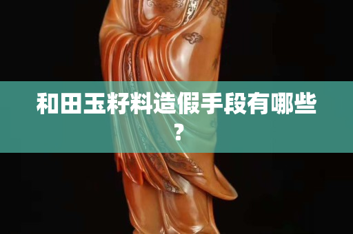 和田玉籽料造假手段有哪些？