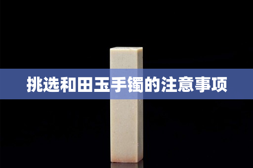 挑選和田玉手鐲的注意事項(xiàng) 挑選和田玉手鐲的注意事項(xiàng)