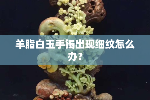 羊脂白玉手鐲出現細紋怎么辦？