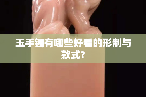 玉手鐲有哪些好看的形制與款式? 玉手鐲有哪些好看的形制與款式?