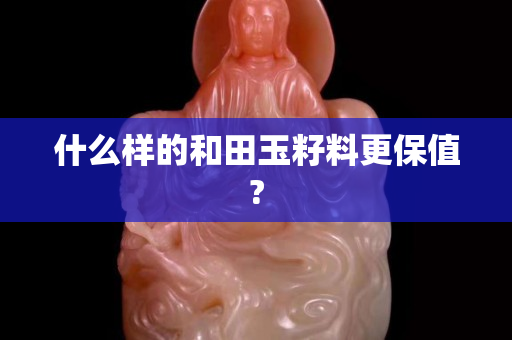 什么樣的和田玉籽料更保值?