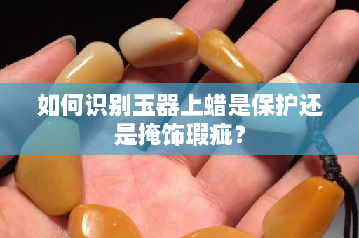 如何識別玉器上蠟是保護還是掩飾瑕疵？