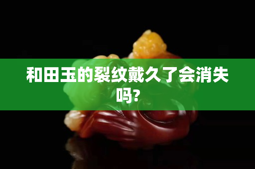 和田玉的裂紋戴久了會消失嗎? 和田玉的裂紋戴久了會消失嗎?